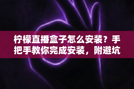 柠檬直播盒子怎么安装？手把手教你完成安装，附避坑指南与常见问题详解