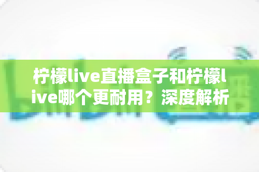 柠檬live直播盒子和柠檬live哪个更耐用?深度解析两大产品的使用寿命与选购指南 柠檬live直播盒子和柠檬live哪个更耐用?深度解析两大产品的使用寿命与选购指南