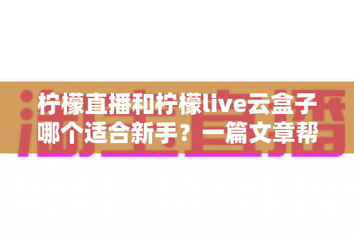 柠檬直播和柠檬live云盒子哪个适合新手？一篇文章帮你选对入门直播工具，少走弯路快速开播