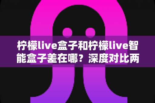 柠檬live盒子和柠檬live智能盒子差在哪?深度对比两款电视盒子,帮你选对不选贵 柠檬live盒子和柠檬live智能盒子差在哪?深度对比两款电视盒子,帮你选对不选贵