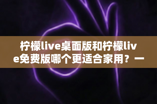 柠檬live桌面版和柠檬live免费版哪个更适合家用？一文读懂两大版本差异，选出最适合自己的家庭影音方案