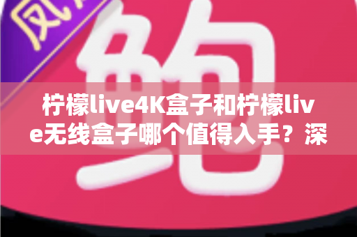 柠檬live4K盒子和柠檬live无线盒子哪个值得入手？深度对比评测与选购指南助你买对不买贵