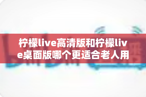 柠檬live高清版和柠檬live桌面版哪个更适合老人用？超详细对比指南，帮家中长辈轻松选对版本