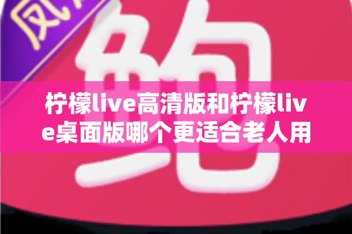 柠檬live高清版和柠檬live桌面版哪个更适合老人用？超详细对比指南，帮家中长辈轻松选对版本