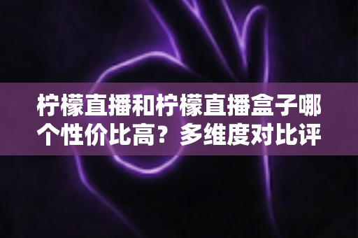 柠檬直播和柠檬直播盒子哪个性价比高？多维度对比评测帮你选出最优方案