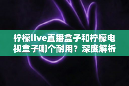 柠檬live直播盒子和柠檬电视盒子哪个耐用?深度解析帮你选出更经久耐用的观影伴侣 柠檬live直播盒子和柠檬电视盒子哪个耐用?深度解析帮你选出更经久耐用的观影伴侣