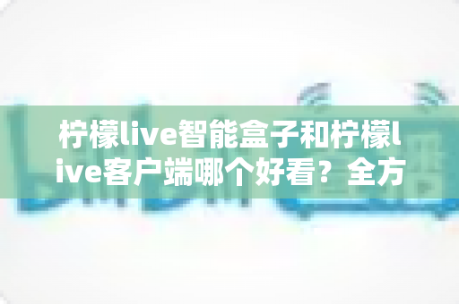 柠檬live智能盒子和柠檬live客户端哪个好看？全方位对比评测帮你找到理想观影搭档
