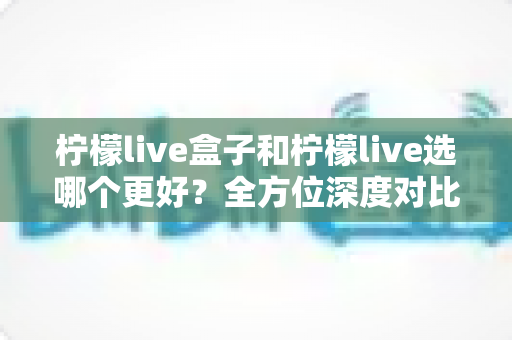 柠檬live盒子和柠檬live选哪个更好?全方位深度对比分析与实用选购指南 柠檬live盒子和柠檬live选哪个更好?全方位深度对比分析与实用选购指南