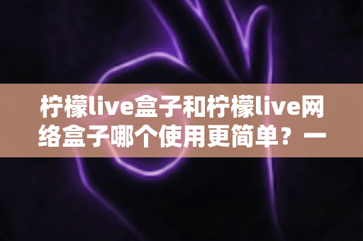 柠檬live盒子和柠檬live网络盒子哪个使用更简单？一站式对比指南帮你轻松选出最适合的那一款