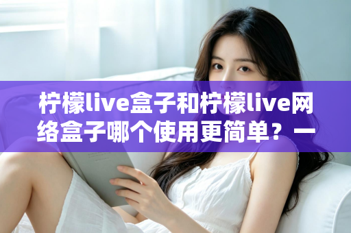 柠檬live盒子和柠檬live网络盒子哪个使用更简单？一站式对比指南帮你轻松选出最适合的那一款
