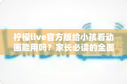 柠檬live官方版给小孩看动画能用吗?家长必读的全面解析与安全使用指南 柠檬live官方版给小孩看动画能用吗?家长必读的全面解析与安全使用指南