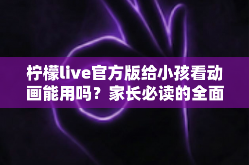 柠檬live官方版给小孩看动画能用吗?家长必读的全面解析与安全使用指南 柠檬live官方版给小孩看动画能用吗?家长必读的全面解析与安全使用指南