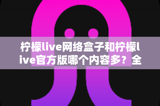 柠檬live网络盒子和柠檬live官方版哪个内容多？全面深度对比解析，帮你选对版本不踩坑