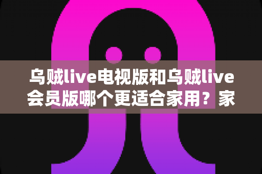 乌贼live电视版和乌贼live会员版哪个更适合家用？家庭用户深度对比与选购指南