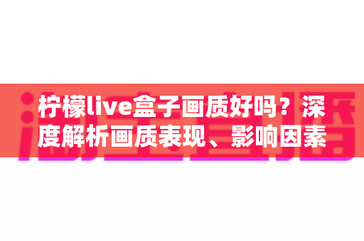 柠檬live盒子画质好吗？深度解析画质表现、影响因素与实用优化技巧
