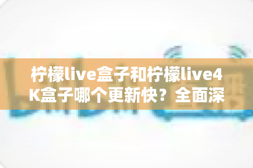柠檬live盒子和柠檬live4K盒子哪个更新快？全面深度对比评测与选购指南