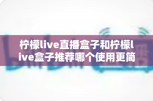柠檬live直播盒子和柠檬live盒子推荐哪个使用更简单？从安装到日常操作的全维度上手指南