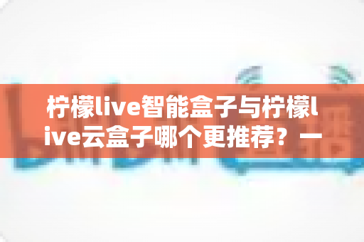 柠檬live智能盒子与柠檬live云盒子哪个更推荐？一篇看懂区别与选购要点