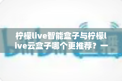 柠檬live智能盒子与柠檬live云盒子哪个更推荐？一篇看懂区别与选购要点