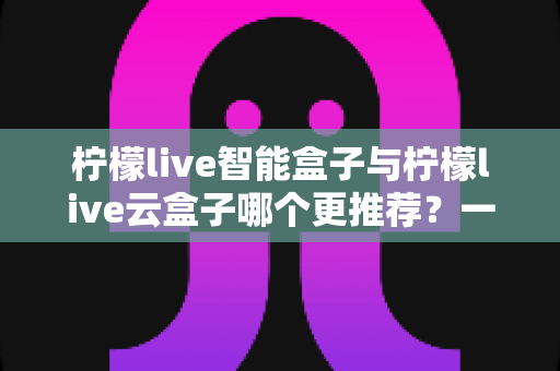 柠檬live智能盒子与柠檬live云盒子哪个更推荐？一篇看懂区别与选购要点