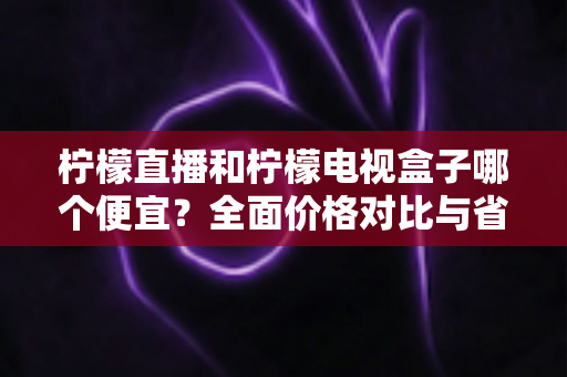 柠檬直播和柠檬电视盒子哪个便宜？全面价格对比与省钱选购指南