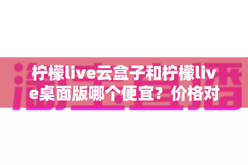 柠檬live云盒子和柠檬live桌面版哪个便宜？价格对比与选购全指南