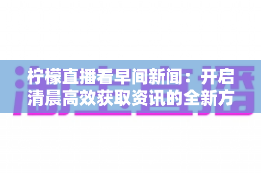 柠檬直播看早间新闻：开启清晨高效获取资讯的全新方式