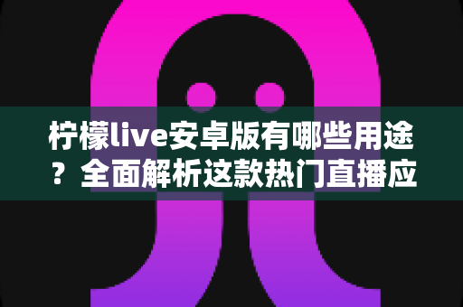 柠檬live安卓版有哪些用途？全面解析这款热门直播应用的功能与价值