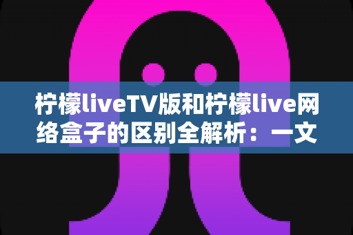 柠檬liveTV版和柠檬live网络盒子的区别全解析：一文读懂软件与硬件方案的差异，选对设备畅享大屏体验