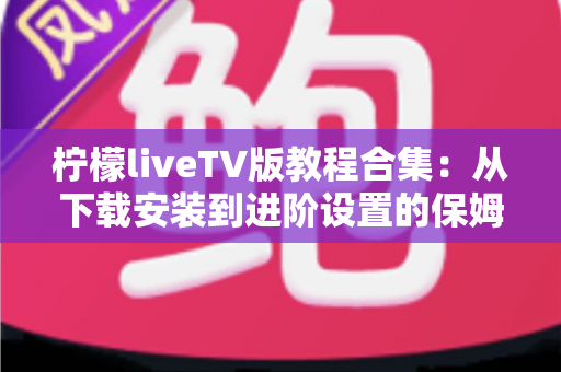 柠檬liveTV版教程合集：从下载安装到进阶设置的保姆级指南，小白也能一次搞定