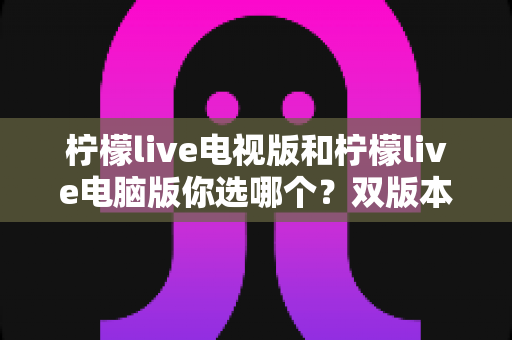 柠檬live电视版和柠檬live电脑版你选哪个?双版本全面对比与实用选择指南 柠檬live电视版和柠檬live电脑版你选哪个?双版本全面对比与实用选择指南