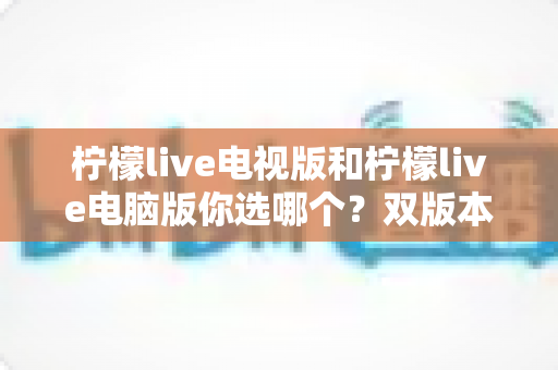 柠檬live电视版和柠檬live电脑版你选哪个？双版本全面对比与实用选择指南