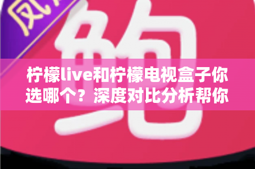 柠檬live和柠檬电视盒子你选哪个？深度对比分析帮你找到最适合的观影方案