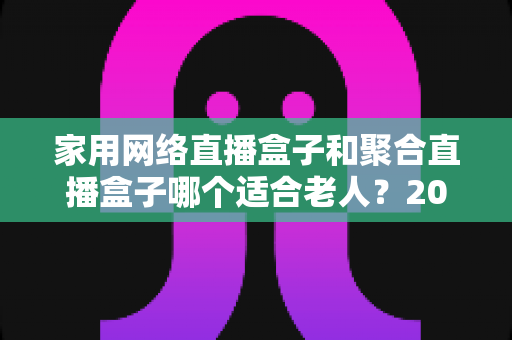 家用网络直播盒子和聚合直播盒子哪个适合老人?2025最新选购对比与避坑指南 家用网络直播盒子和聚合直播盒子哪个适合老人?2025最新选购对比与避坑指南