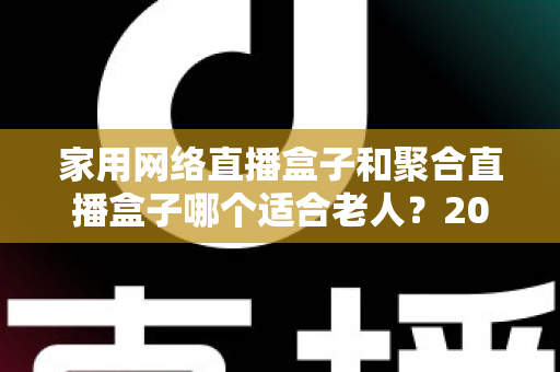 家用网络直播盒子和聚合直播盒子哪个适合老人？2025最新选购对比与避坑指南