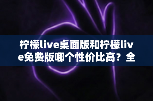 柠檬live桌面版和柠檬live免费版哪个性价比高？全方位对比评测帮你选对版本