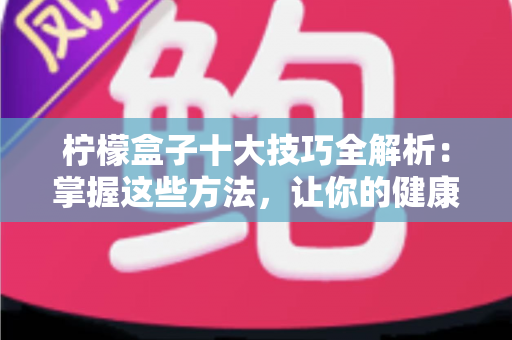 柠檬盒子十大技巧全解析：掌握这些方法，让你的健康管理事半功倍