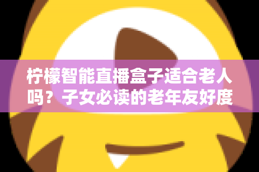 柠檬智能直播盒子适合老人吗？子女必读的老年友好度全面解析