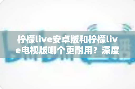 柠檬live安卓版和柠檬live电视版哪个更耐用?深度对比解析帮你选出最佳选择 柠檬live安卓版和柠檬live电视版哪个更耐用?深度对比解析帮你选出最佳选择