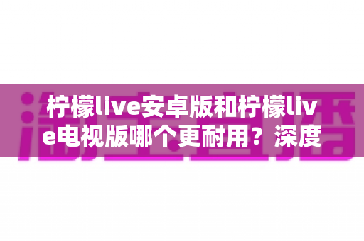 柠檬live安卓版和柠檬live电视版哪个更耐用?深度对比解析帮你选出最佳选择 柠檬live安卓版和柠檬live电视版哪个更耐用?深度对比解析帮你选出最佳选择