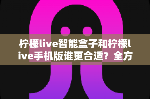 柠檬live智能盒子和柠檬live手机版谁更合适？全方位深度对比评测与选购指南