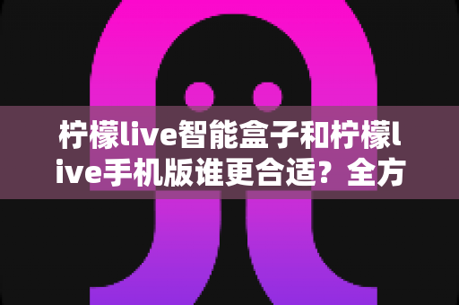 柠檬live智能盒子和柠檬live手机版谁更合适？全方位深度对比评测与选购指南