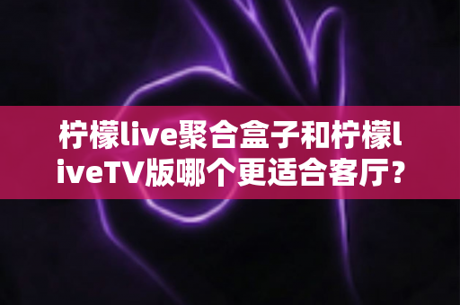 柠檬live聚合盒子和柠檬liveTV版哪个更适合客厅？家庭大屏影音选购深度指南
