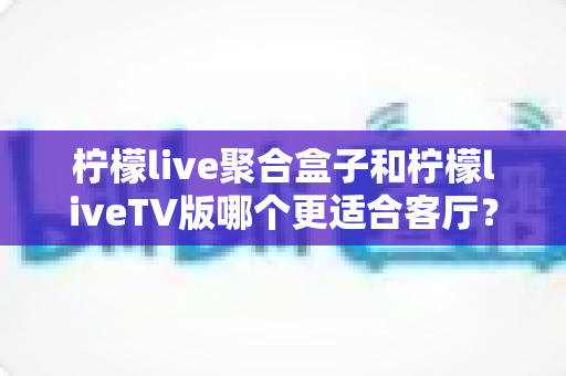 柠檬live聚合盒子和柠檬liveTV版哪个更适合客厅？家庭大屏影音选购深度指南