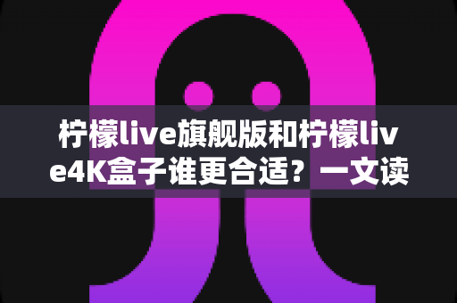 柠檬live旗舰版和柠檬live4K盒子谁更合适？一文读懂两款产品的核心差异与选购建议