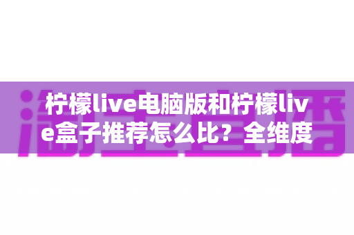 柠檬live电脑版和柠檬live盒子推荐怎么比？全维度对比评测，帮你选出最合适的观看方案