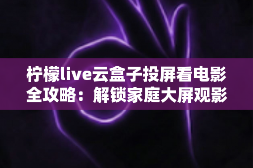 柠檬live云盒子投屏看电影全攻略：解锁家庭大屏观影新方式