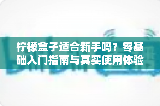 柠檬盒子适合新手吗？零基础入门指南与真实使用体验全面解析