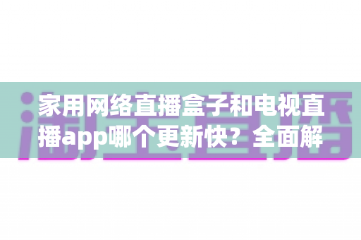 家用网络直播盒子和电视直播app哪个更新快？全面解析帮你选对家庭观影方案