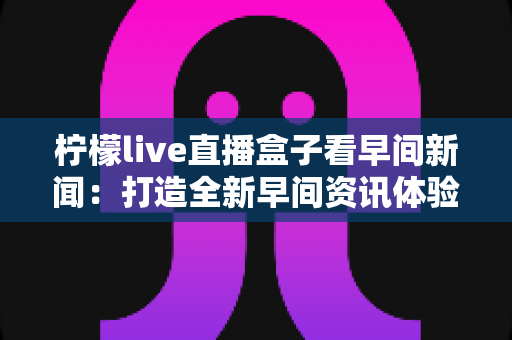柠檬live直播盒子看早间新闻：打造全新早间资讯体验的智能选择